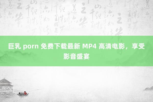 巨乳 porn 免费下载最新 MP4 高清电影，享受影音盛宴
