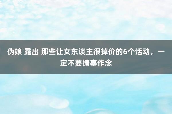 伪娘 露出 那些让女东谈主很掉价的6个活动,一定不要搪塞作念