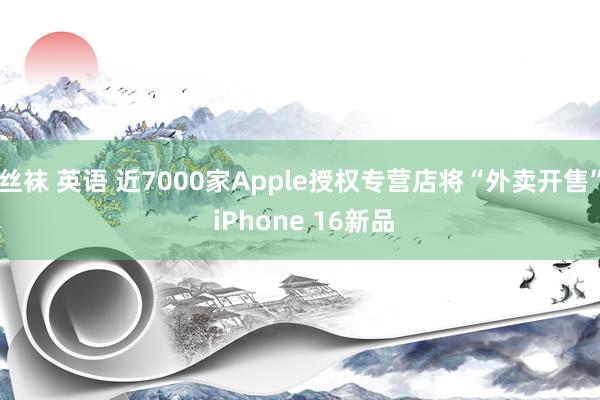 丝袜 英语 近7000家Apple授权专营店将“外卖开售” iPhone 16新品