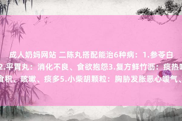 成人奶妈网站 二陈丸搭配能治6种病：1.参苓白术丸：慢性痰湿型咳嗽2.平胃丸：消化不良、食欲抱怨3.复方鲜竹沥：痰热咳嗽痰多4保和丸：食积、咳嗽、痰多5.小柴胡颗粒：胸胁发胀恶心嗳气、慢性胃炎6小青龙颗粒：风寒伤风咳嗽、痰多