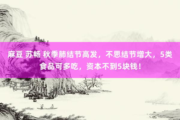 麻豆 苏畅 秋季肺结节高发，不思结节增大，5类食品可多吃，资本不到5块钱！