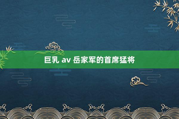 巨乳 av 岳家军的首席猛将