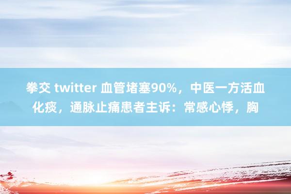 拳交 twitter 血管堵塞90%,中医一方活血化痰,通脉止痛患者主诉:常感心悸,胸