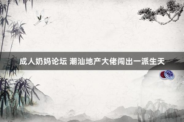 成人奶妈论坛 潮汕地产大佬闯出一派生天