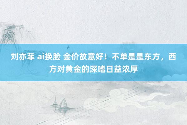 刘亦菲 ai换脸 金价故意好！不单是是东方，西方对黄金的深嗜日益浓厚