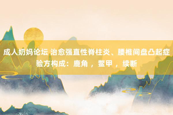 成人奶妈论坛 治愈强直性脊柱炎、腰椎间盘凸起症验方构成:鹿角 ,鳖甲 ,续断
