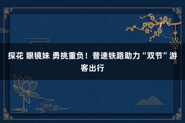 探花 眼镜妹 勇挑重负！普速铁路助力“双节”游客出行