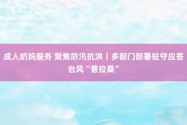 成人奶妈服务 聚焦防汛抗洪｜多部门部署驻守应答台风“普拉桑”