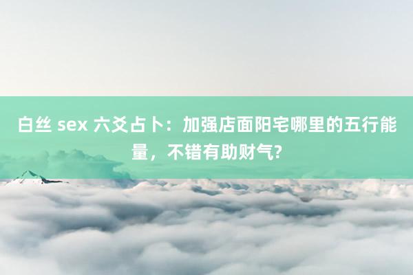 白丝 sex 六爻占卜：加强店面阳宅哪里的五行能量，不错有助财气?