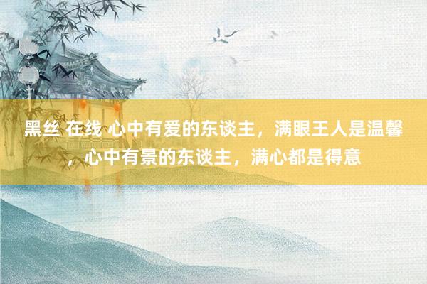 黑丝 在线 心中有爱的东谈主，满眼王人是温馨，心中有景的东谈主，满心都是得意