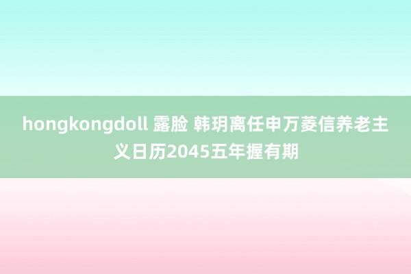 hongkongdoll 露脸 韩玥离任申万菱信养老主义日历2045五年握有期