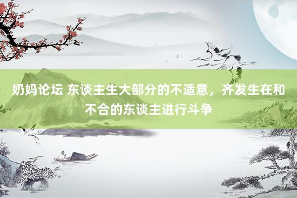 奶妈论坛 东谈主生大部分的不适意,齐发生在和不合的东谈主进行斗争