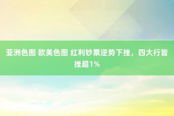 亚洲色图 欧美色图 红利钞票逆势下挫，四大行皆挫超1%