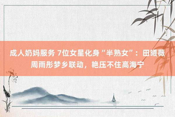 成人奶妈服务 7位女星化身“半熟女”：田曦薇周雨彤梦乡联动，艳压不住高海宁