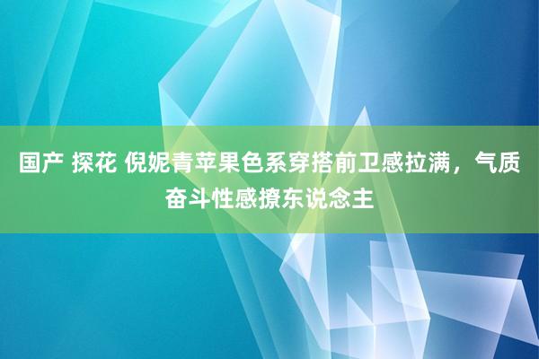 国产 探花 倪妮青苹果色系穿搭前卫感拉满，气质奋斗性感撩东说念主