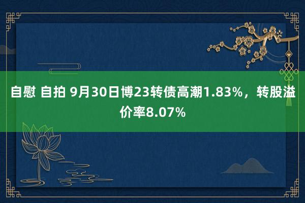 自慰 自拍 9月30日博23转债高潮1.83%，转股溢价率8.07%