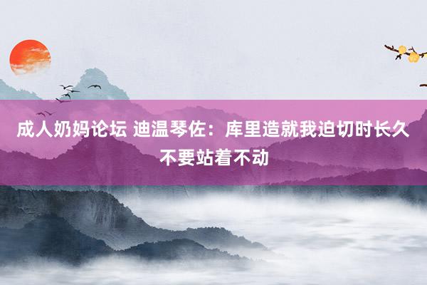 成人奶妈论坛 迪温琴佐：库里造就我迫切时长久不要站着不动
