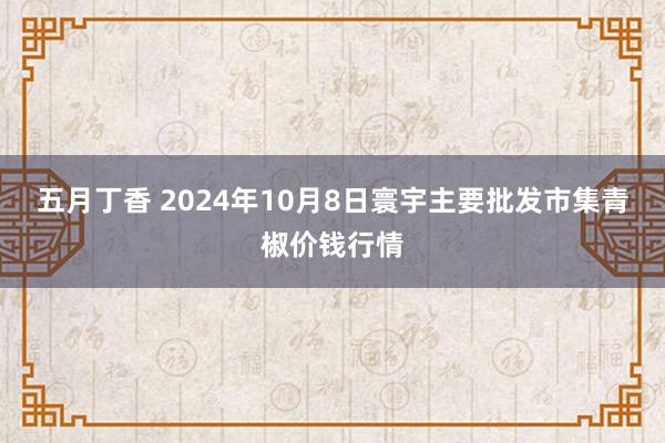 五月丁香 2024年10月8日寰宇主要批发市集青椒价钱行情