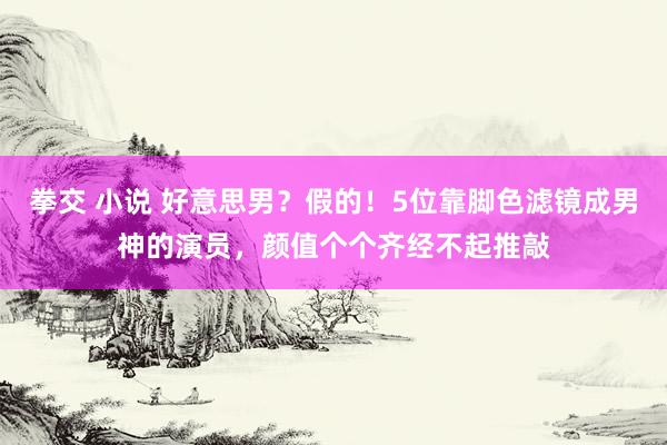 拳交 小说 好意思男？假的！5位靠脚色滤镜成男神的演员，颜值个个齐经不起推敲