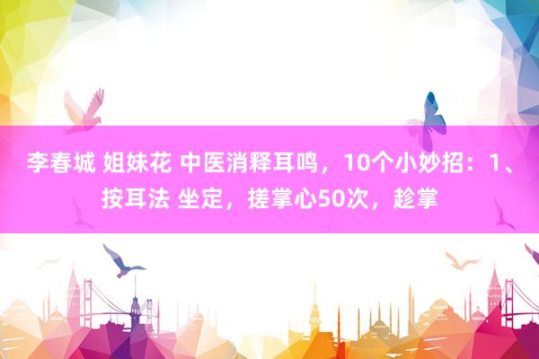 李春城 姐妹花 中医消释耳鸣,10个小妙招:1、按耳法 坐定,搓掌心50次,趁掌