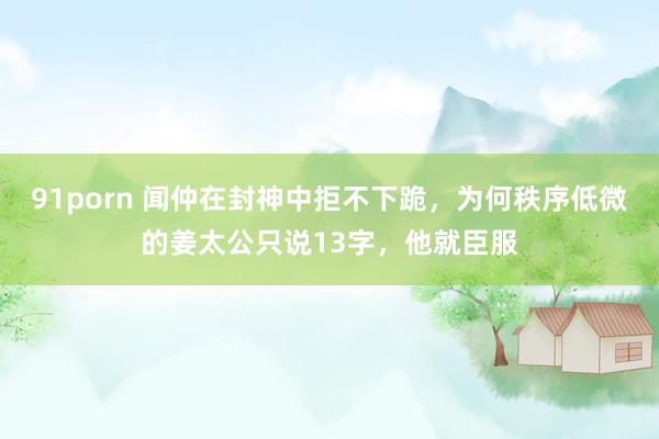 91porn 闻仲在封神中拒不下跪，为何秩序低微的姜太公只说13字，他就臣服