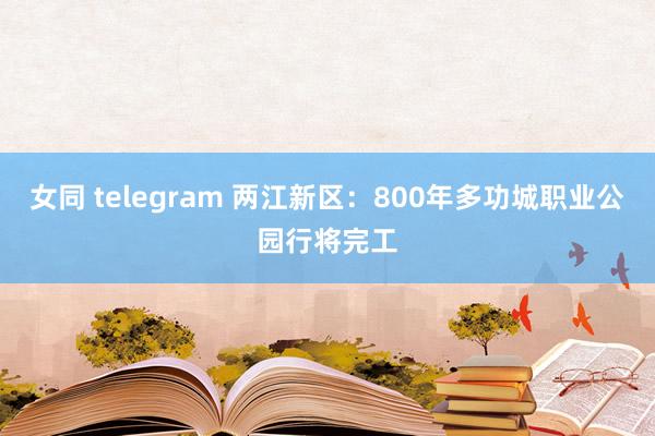 女同 telegram 两江新区：800年多功城职业公园行将完工