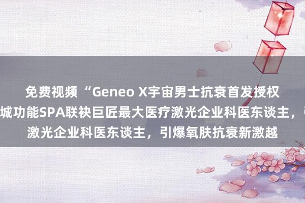 免费视频 “Geneo X宇宙男士抗衰首发授权”郑重开赴！四季花城功能SPA联袂巨匠最大医疗激光企业科医东谈主，引爆氧肤抗衰新激越