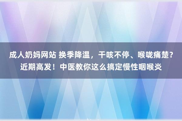 成人奶妈网站 换季降温，干咳不停、喉咙痛楚？近期高发！中医教你这么搞定慢性咽喉炎