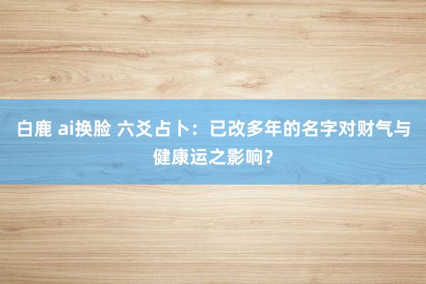 白鹿 ai换脸 六爻占卜：已改多年的名字对财气与健康运之影响？