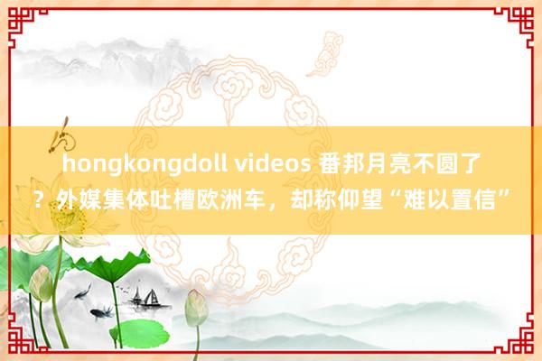 hongkongdoll videos 番邦月亮不圆了？外媒集体吐槽欧洲车，却称仰望“难以置信”