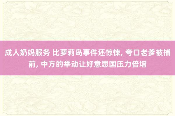 成人奶妈服务 比萝莉岛事件还惊悚， 夸口老爹被捕前， 中方的举动让好意思国压力倍增