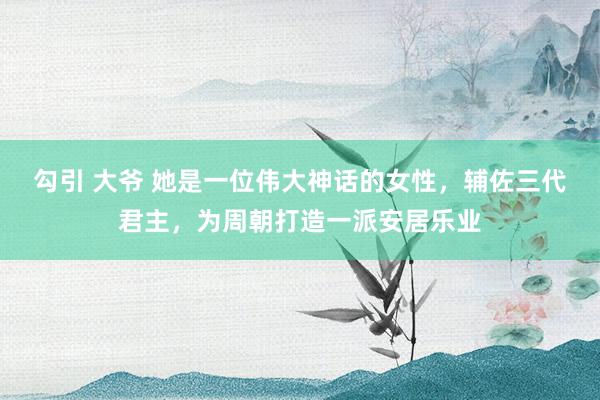 勾引 大爷 她是一位伟大神话的女性，辅佐三代君主，为周朝打造一派安居乐业
