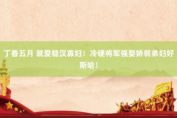 丁香五月 就爱糙汉寡妇!冷硬将军强娶娇弱弟妇好斯哈!
