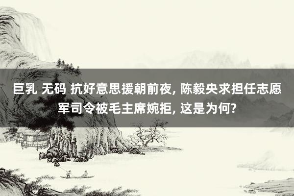 巨乳 无码 抗好意思援朝前夜， 陈毅央求担任志愿军司令被毛主席婉拒， 这是为何?
