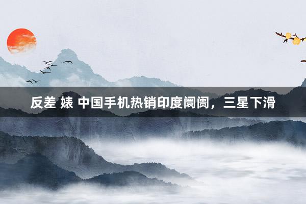 反差 婊 中国手机热销印度阛阓，三星下滑