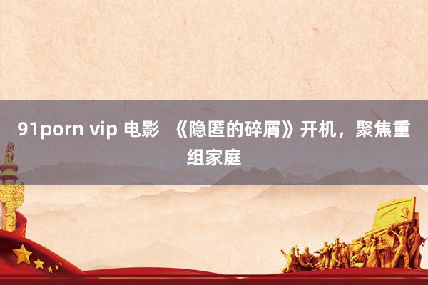 91porn vip 电影  《隐匿的碎屑》开机，聚焦重组家庭