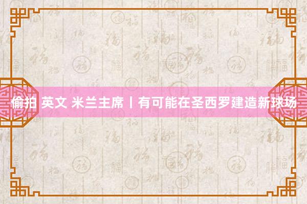 偷拍 英文 米兰主席丨有可能在圣西罗建造新球场
