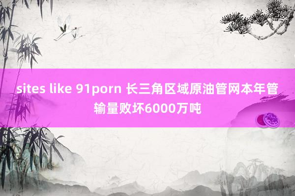 sites like 91porn 长三角区域原油管网本年管输量败坏6000万吨
