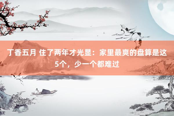 丁香五月 住了两年才光显：家里最爽的盘算是这5个，少一个都难过