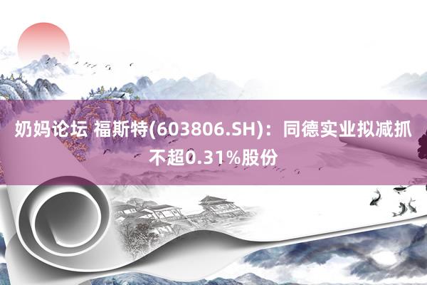 奶妈论坛 福斯特(603806.SH)：同德实业拟减抓不超0.31%股份