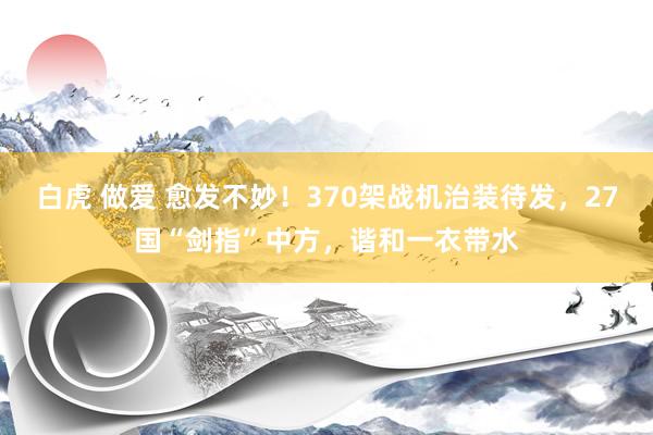 白虎 做爱 愈发不妙！370架战机治装待发，27国“剑指”中方，谐和一衣带水