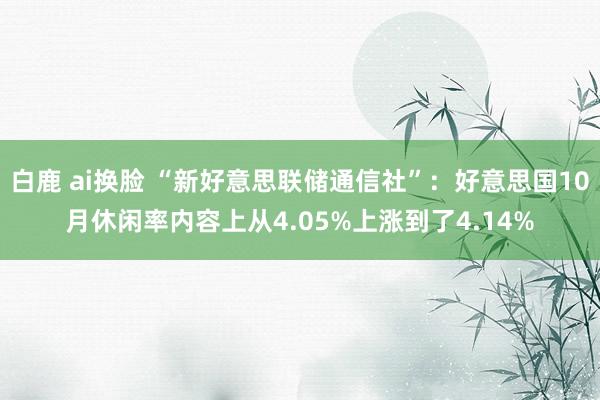 白鹿 ai换脸 “新好意思联储通信社”：好意思国10月休闲率内容上从4.05%上涨到了4.14%