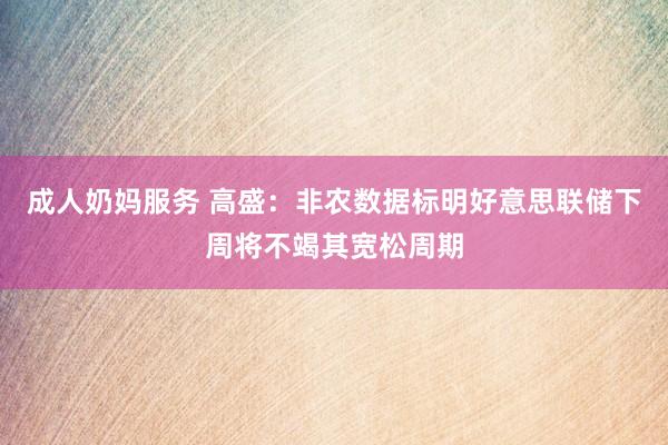 成人奶妈服务 高盛：非农数据标明好意思联储下周将不竭其宽松周期