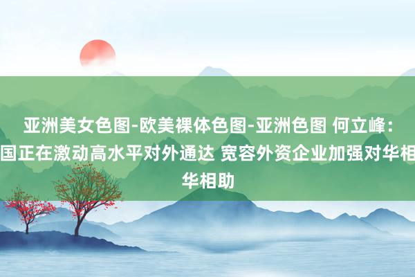 亚洲美女色图-欧美裸体色图-亚洲色图 何立峰：中国正在激动高水平对外通达 宽容外资企业加强对华相助