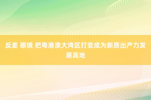 反差 眼镜 把粤港澳大湾区打变成为新质出产力发展高地