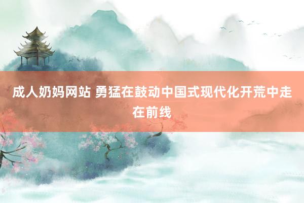 成人奶妈网站 勇猛在鼓动中国式现代化开荒中走在前线