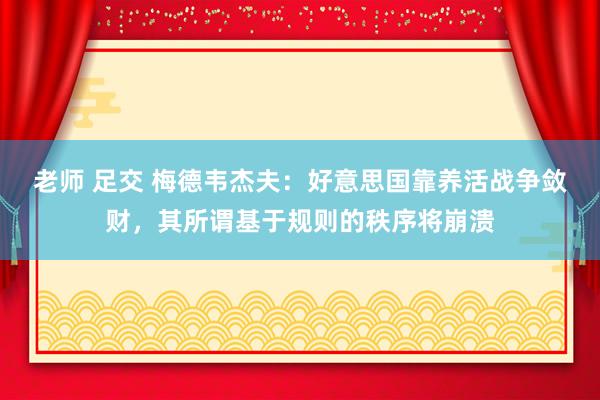 老师 足交 梅德韦杰夫：好意思国靠养活战争敛财，其所谓基于规则的秩序将崩溃