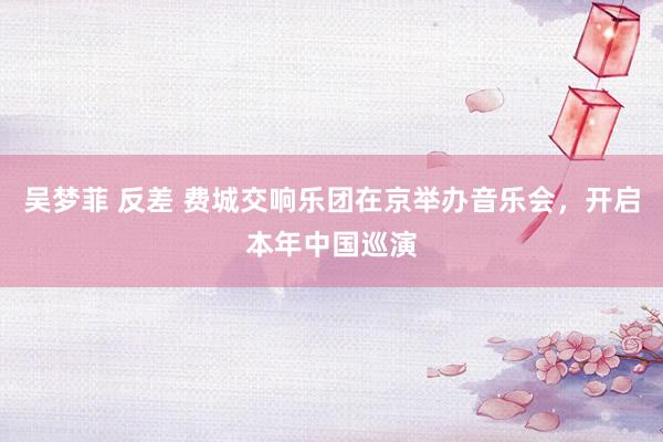 吴梦菲 反差 费城交响乐团在京举办音乐会，开启本年中国巡演