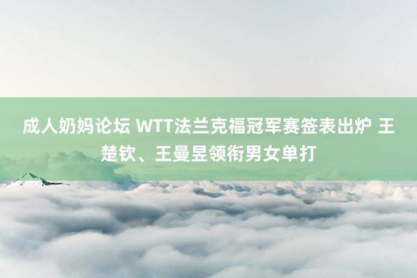 成人奶妈论坛 WTT法兰克福冠军赛签表出炉 王楚钦、王曼昱领衔男女单打