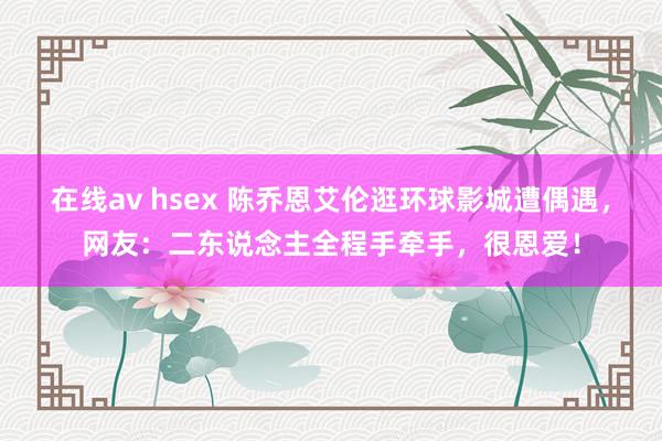 在线av hsex 陈乔恩艾伦逛环球影城遭偶遇，网友：二东说念主全程手牵手，很恩爱！